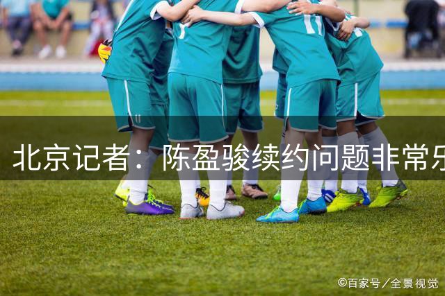 北京记者：陈盈骏续约问题非常乐观 姜文今夏合同到期转型梯队教练