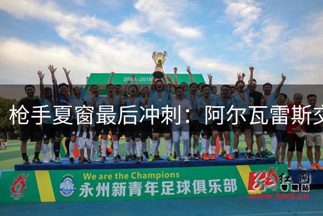枪手夏窗最后冲刺：阿尔瓦雷斯交易悬念未解，多名球员进出动态更新