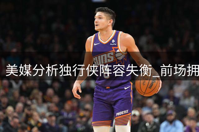 美媒分析独行侠阵容失衡 前场拥挤后场吃紧凸显欧文价值